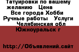 Татуировки,по вашему желанию › Цена ­ 500 - Все города Хобби. Ручные работы » Услуги   . Челябинская обл.,Южноуральск г.